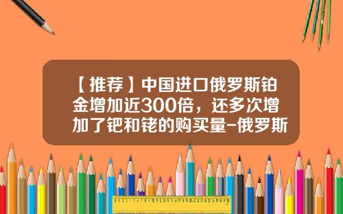 【推荐】中国进口俄罗斯铂金增加近300倍，还多次增加了钯和铑的购买量-俄罗斯白金多少钱