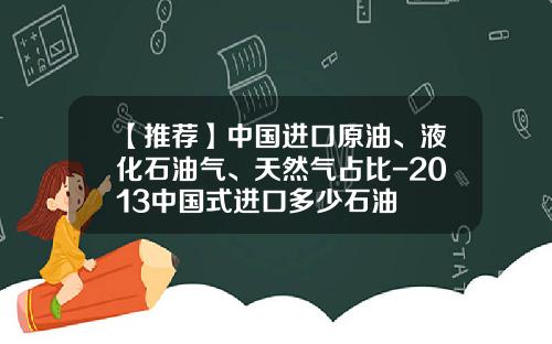 【推荐】中国进口原油、液化石油气、天然气占比-2013中国式进口多少石油