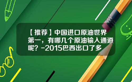 【推荐】中国进口原油世界第一，有哪几个原油输入通道呢？-2015巴西出口了多少石油