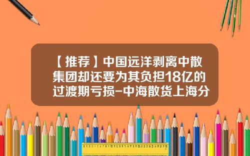 【推荐】中国远洋剥离中散集团却还要为其负担18亿的过渡期亏损-中海散货上海分公司