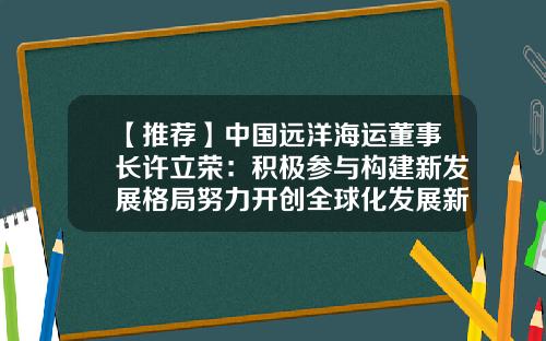 【推荐】中国远洋海运董事长许立荣：积极参与构建新发展格局努力开创全球化发展新局面-许立荣董事长视察集运上海公司