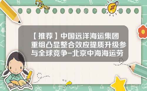 【推荐】中国远洋海运集团重组凸显整合效应提质升级参与全球竞争-北京中海海运劳务公司