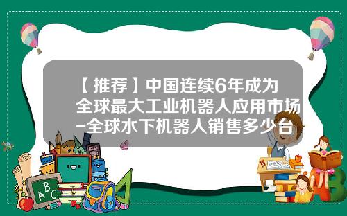 【推荐】中国连续6年成为全球最大工业机器人应用市场-全球水下机器人销售多少台