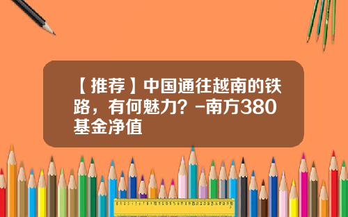 【推荐】中国通往越南的铁路，有何魅力？-南方380基金净值