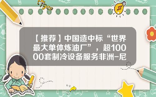 【推荐】中国造中标“世界最大单体炼油厂”，超10000套制冷设备服务非洲-尼日利亚石油公司