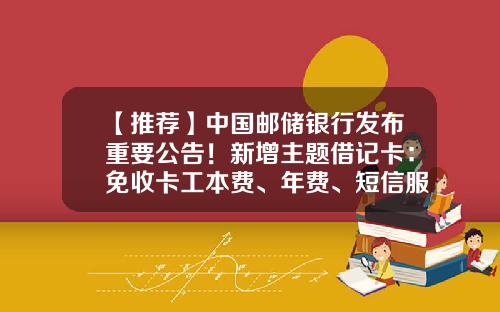 【推荐】中国邮储银行发布重要公告！新增主题借记卡：免收卡工本费、年费、短信服务费、跨行转账手续费，境内跨行ATM取现手续费-跨行汇款手续费是多少