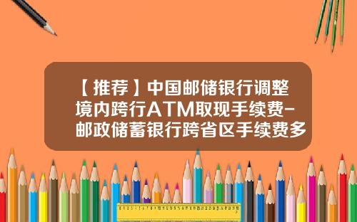 【推荐】中国邮储银行调整境内跨行ATM取现手续费-邮政储蓄银行跨省区手续费多少钱