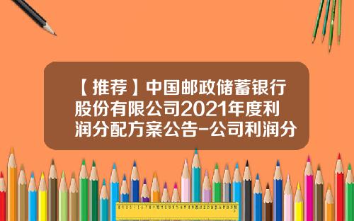 【推荐】中国邮政储蓄银行股份有限公司2021年度利润分配方案公告-公司利润分配的方案