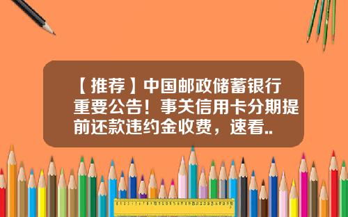 【推荐】中国邮政储蓄银行重要公告！事关信用卡分期提前还款违约金收费，速看......-邮政信用卡分期利息是多少