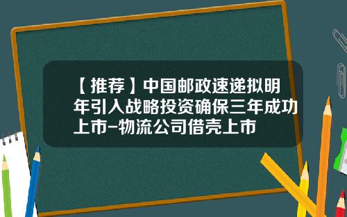【推荐】中国邮政速递拟明年引入战略投资确保三年成功上市-物流公司借壳上市