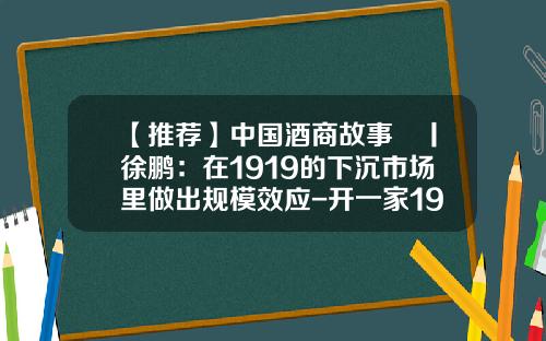【推荐】中国酒商故事⑯丨徐鹏：在1919的下沉市场里做出规模效应-开一家1919多少钱