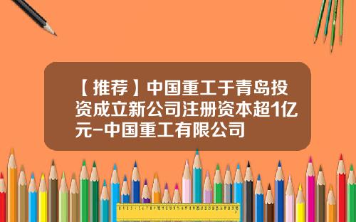 【推荐】中国重工于青岛投资成立新公司注册资本超1亿元-中国重工有限公司