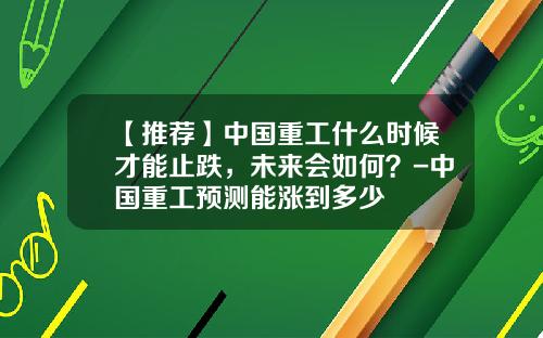 【推荐】中国重工什么时候才能止跌，未来会如何？-中国重工预测能涨到多少