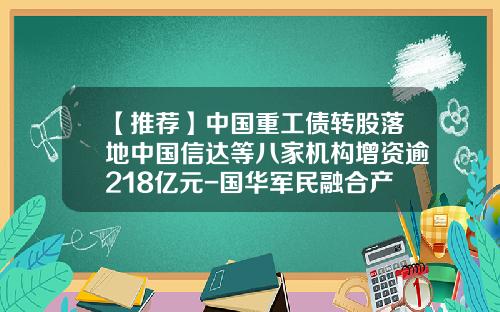 【推荐】中国重工债转股落地中国信达等八家机构增资逾218亿元-国华军民融合产业发展基金