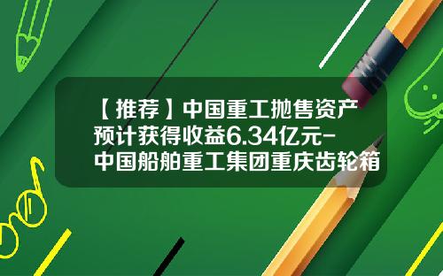 【推荐】中国重工抛售资产预计获得收益6.34亿元-中国船舶重工集团重庆齿轮箱有限公司待遇