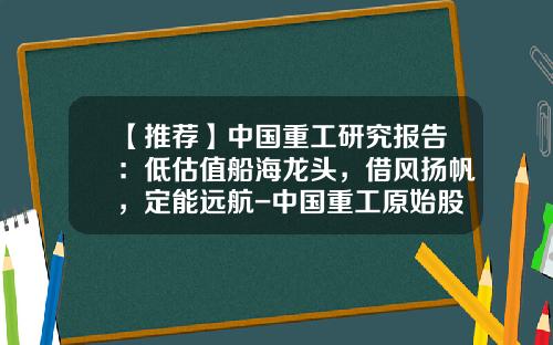 【推荐】中国重工研究报告：低估值船海龙头，借风扬帆，定能远航-中国重工原始股价是多少