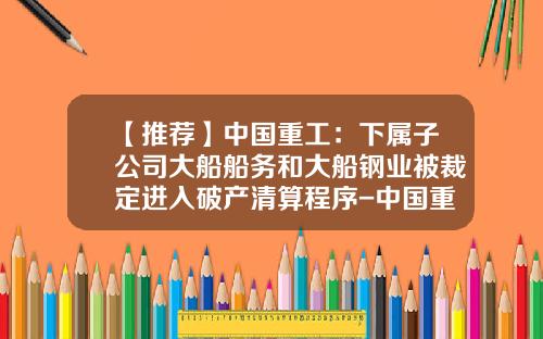 【推荐】中国重工：下属子公司大船船务和大船钢业被裁定进入破产清算程序-中国重工有限公司