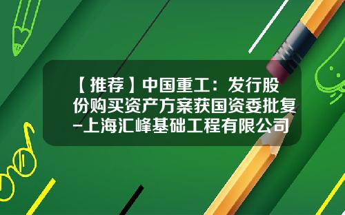 【推荐】中国重工：发行股份购买资产方案获国资委批复-上海汇峰基础工程有限公司