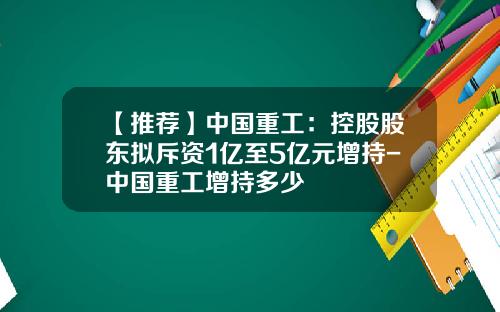 【推荐】中国重工：控股股东拟斥资1亿至5亿元增持-中国重工增持多少
