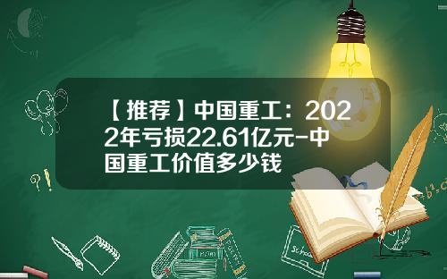 【推荐】中国重工：2022年亏损22.61亿元-中国重工价值多少钱