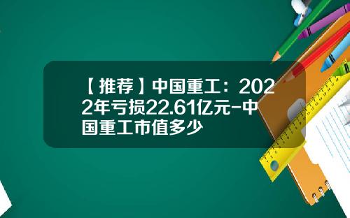 【推荐】中国重工：2022年亏损22.61亿元-中国重工市值多少