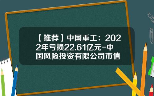 【推荐】中国重工：2022年亏损22.61亿元-中国风险投资有限公司市值