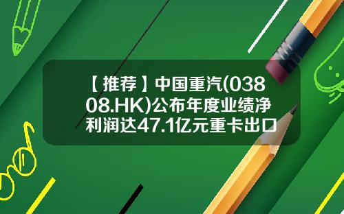 【推荐】中国重汽(03808.HK)公布年度业绩净利润达47.1亿元重卡出口同比增加74.6%-重汽股票贴吧论坛最新资讯