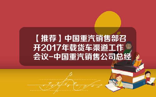 【推荐】中国重汽销售部召开2017年载货车渠道工作会议-中国重汽销售公司总经理助理