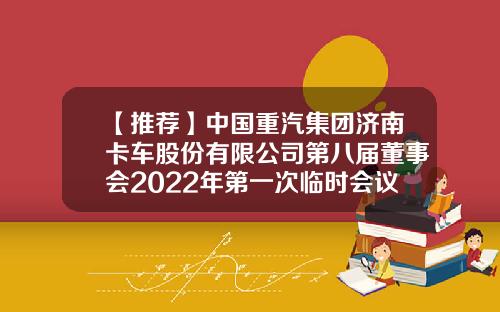 【推荐】中国重汽集团济南卡车股份有限公司第八届董事会2022年第一次临时会议决议公告-济南党家庄中国重汽济南卡车有限公司