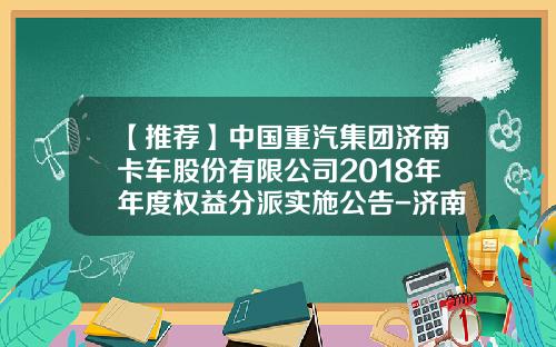 【推荐】中国重汽集团济南卡车股份有限公司2018年年度权益分派实施公告-济南党家庄中国重汽济南卡车有限公司
