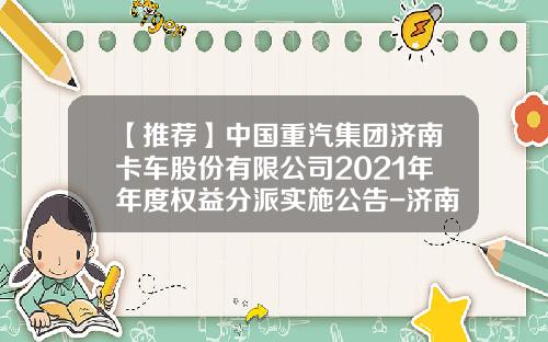 【推荐】中国重汽集团济南卡车股份有限公司2021年年度权益分派实施公告-济南党家庄中国重汽济南卡车有限公司