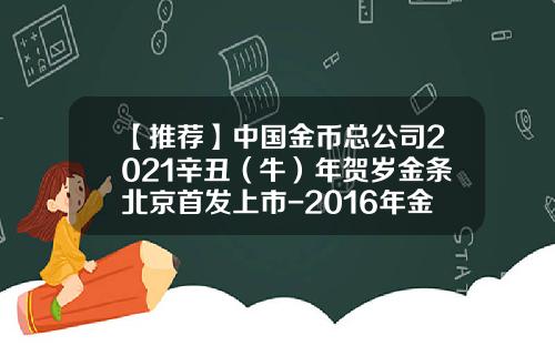 【推荐】中国金币总公司2021辛丑（牛）年贺岁金条北京首发上市-2016年金币公司发行金条