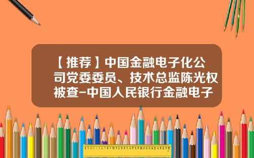 【推荐】中国金融电子化公司党委委员、技术总监陈光权被查-中国人民银行金融电子化公司