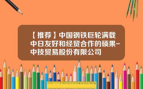 【推荐】中国钢铁巨轮满载中日友好和经贸合作的硕果-中技贸易股份有限公司