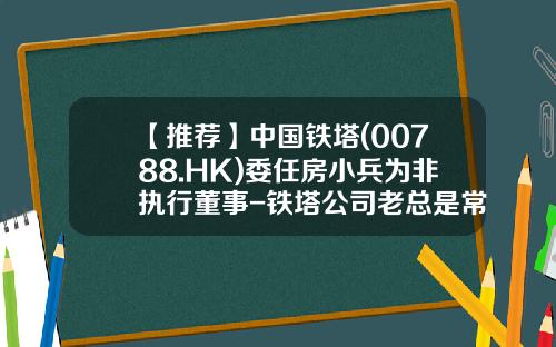 【推荐】中国铁塔(00788.HK)委任房小兵为非执行董事-铁塔公司老总是常小兵