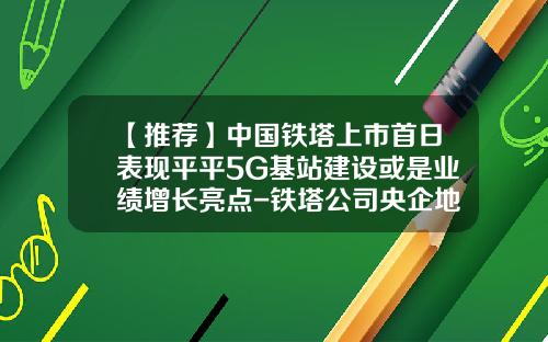 【推荐】中国铁塔上市首日表现平平5G基站建设或是业绩增长亮点-铁塔公司央企地位