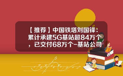 【推荐】中国铁塔刘国锋：累计承建5G基站超84万个，已交付68万个-基站公司