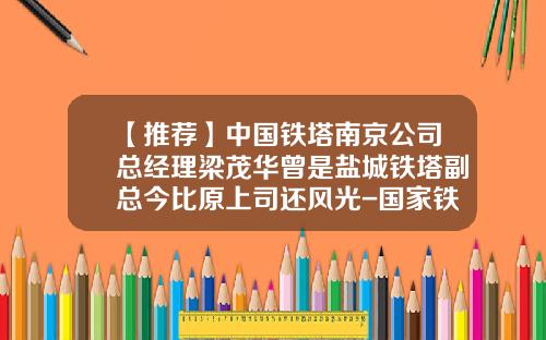 【推荐】中国铁塔南京公司总经理梁茂华曾是盐城铁塔副总今比原上司还风光-国家铁塔公司人员