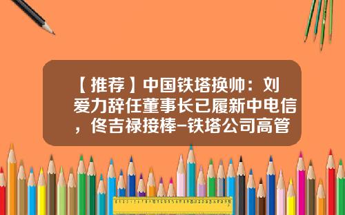 【推荐】中国铁塔换帅：刘爱力辞任董事长已履新中电信，佟吉禄接棒-铁塔公司高管