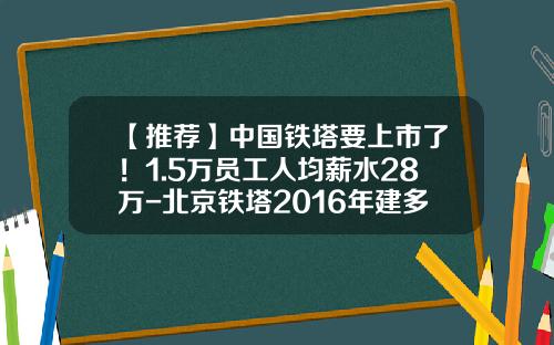 【推荐】中国铁塔要上市了！1.5万员工人均薪水28万-北京铁塔2016年建多少充电桩