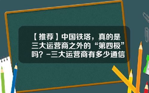 【推荐】中国铁塔，真的是三大运营商之外的“第四极”吗？-三大运营商有多少通信铁塔