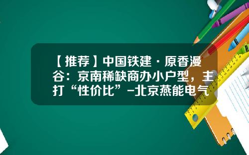 【推荐】中国铁建·原香漫谷：京南稀缺商办小户型，主打“性价比”-北京燕能电气技术有限公司