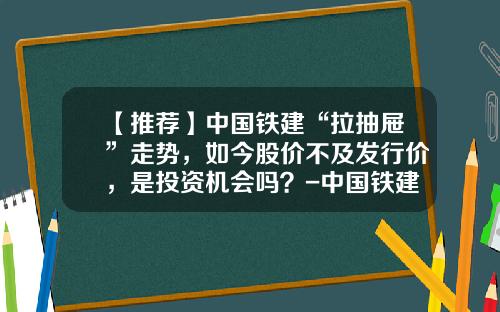 【推荐】中国铁建“拉抽屉”走势，如今股价不及发行价，是投资机会吗？-中国铁建市盈率是多少