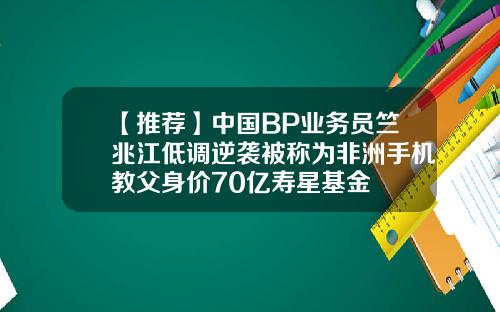 【推荐】中国BP业务员竺兆江低调逆袭被称为非洲手机教父身价70亿寿星基金