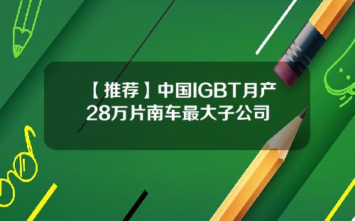 【推荐】中国IGBT月产28万片南车最大子公司