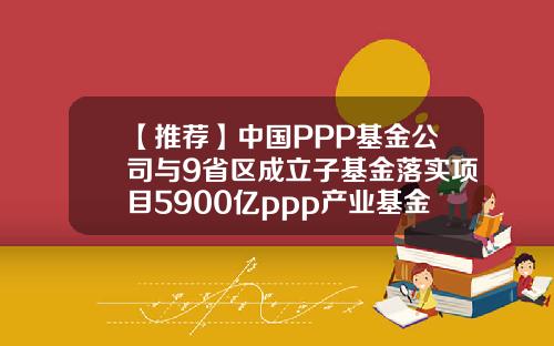 【推荐】中国PPP基金公司与9省区成立子基金落实项目5900亿ppp产业基金