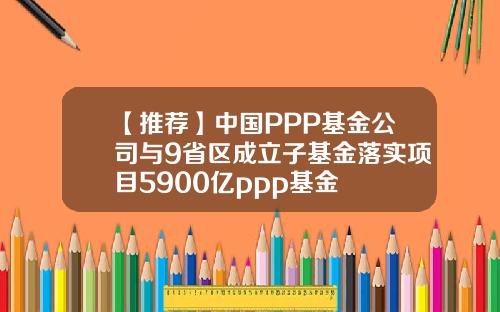 【推荐】中国PPP基金公司与9省区成立子基金落实项目5900亿ppp基金