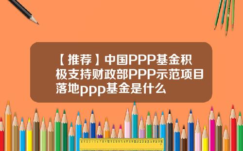 【推荐】中国PPP基金积极支持财政部PPP示范项目落地ppp基金是什么