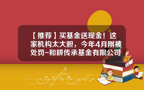 【推荐】买基金送现金！这家机构太大胆，今年4月刚被处罚-和耕传承基金有限公司