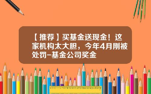 【推荐】买基金送现金！这家机构太大胆，今年4月刚被处罚-基金公司奖金